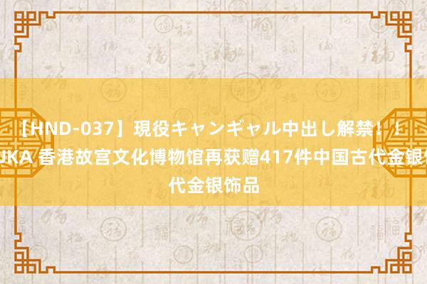 【HND-037】現役キャンギャル中出し解禁！！ ASUKA 香港故宫文化博物馆再获赠417件中国古代金银饰品