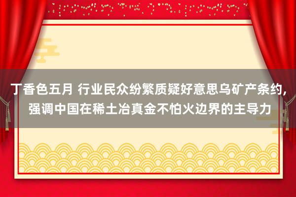 丁香色五月 行业民众纷繁质疑好意思乌矿产条约， 强调中国在稀土冶真金不怕火边界的主导力