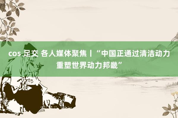 cos 足交 各人媒体聚焦丨“中国正通过清洁动力重塑世界动力邦畿”
