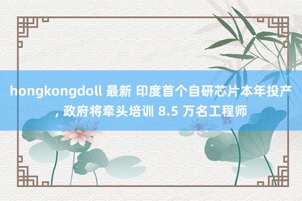 hongkongdoll 最新 印度首个自研芯片本年投产， 政府将牵头培训 8.5 万名工程师