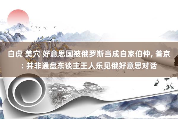 白虎 美穴 好意思国被俄罗斯当成自家伯仲， 普京: 并非通盘东谈主王人乐见俄好意思对话