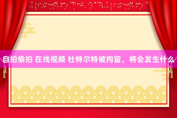 自拍偷拍 在线视频 杜特尔特被拘留，将会发生什么
