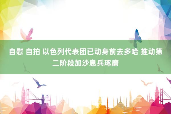 自慰 自拍 以色列代表团已动身前去多哈 推动第二阶段加沙息兵琢磨