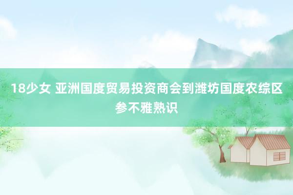 18少女 亚洲国度贸易投资商会到潍坊国度农综区参不雅熟识