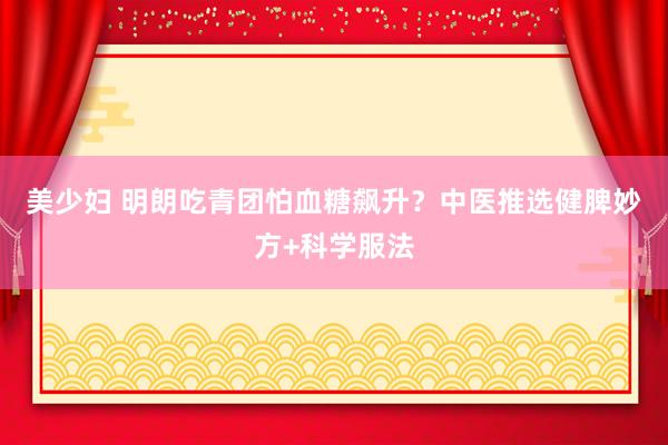 美少妇 明朗吃青团怕血糖飙升？中医推选健脾妙方+科学服法
