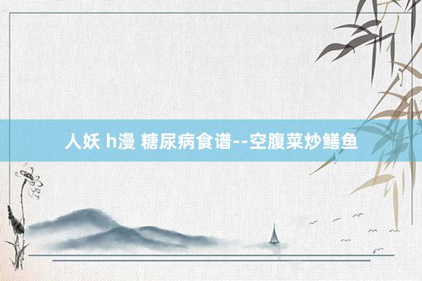 人妖 h漫 糖尿病食谱--空腹菜炒鳝鱼