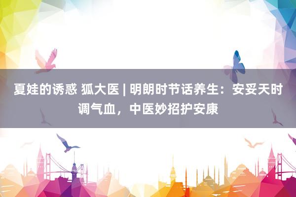 夏娃的诱惑 狐大医 | 明朗时节话养生：安妥天时调气血，中医妙招护安康