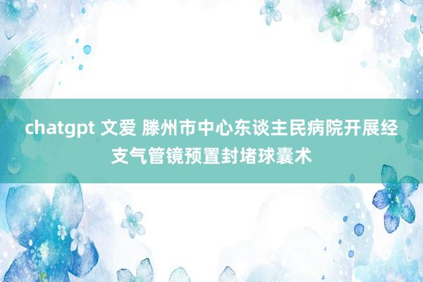 chatgpt 文爱 滕州市中心东谈主民病院开展经支气管镜预置封堵球囊术