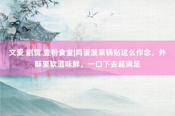 文爱 剧情 壹粉食堂|鸡蛋菠菜锅贴这么作念，外酥里软滋味鲜，一口下去超满足