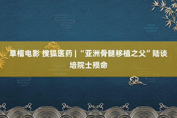 草榴电影 搜狐医药 | “亚洲骨髓移植之父”陆谈培院士殒命