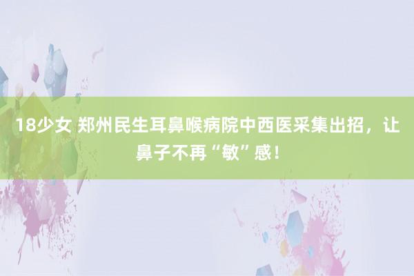 18少女 郑州民生耳鼻喉病院中西医采集出招，让鼻子不再“敏”感！