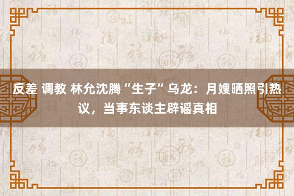 反差 调教 林允沈腾“生子”乌龙：月嫂晒照引热议，当事东谈主辟谣真相