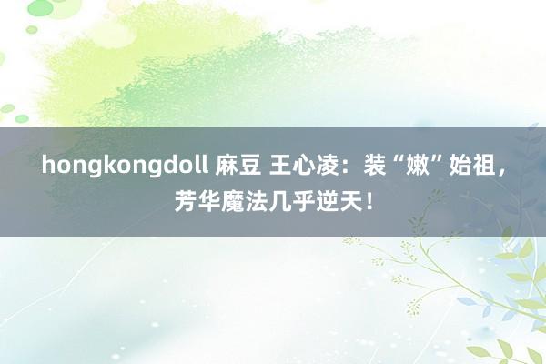 hongkongdoll 麻豆 王心凌：装“嫩”始祖，芳华魔法几乎逆天！