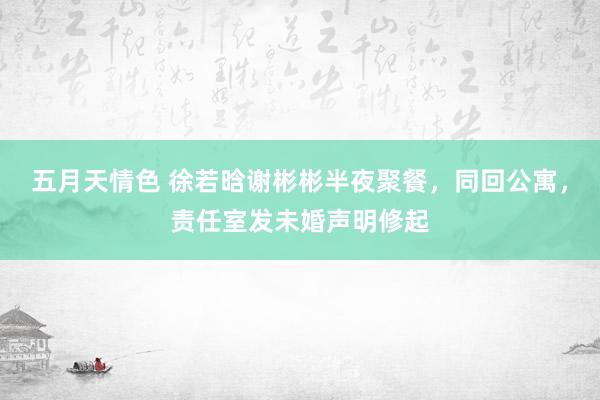 五月天情色 徐若晗谢彬彬半夜聚餐，同回公寓，责任室发未婚声明修起