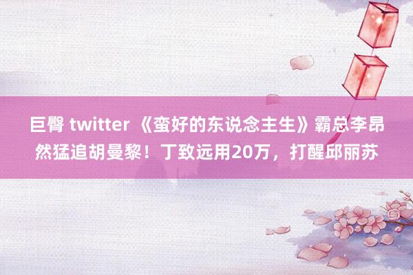 巨臀 twitter 《蛮好的东说念主生》霸总李昂然猛追胡曼黎！丁致远用20万，打醒邱丽苏