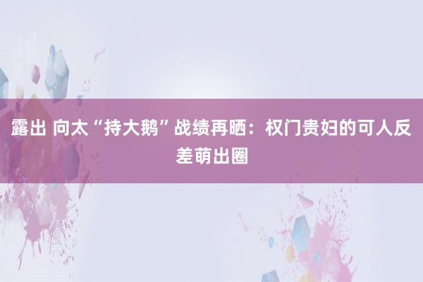 露出 向太“持大鹅”战绩再晒：权门贵妇的可人反差萌出圈