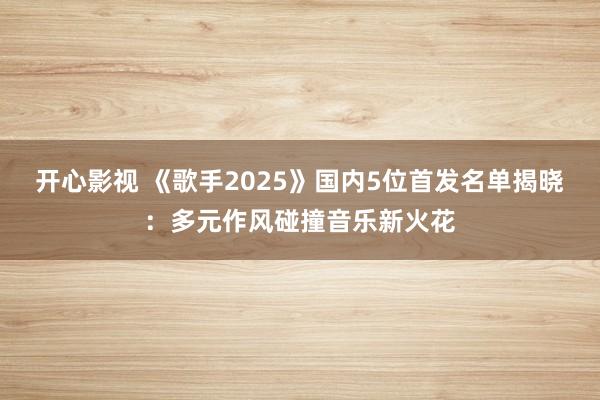 开心影视 《歌手2025》国内5位首发名单揭晓：多元作风碰撞音乐新火花