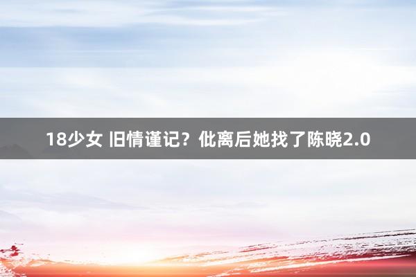 18少女 旧情谨记？仳离后她找了陈晓2.0