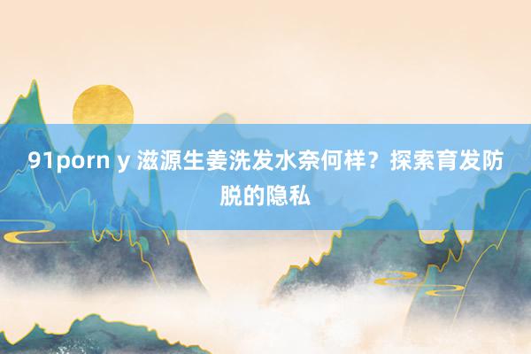91porn y 滋源生姜洗发水奈何样？探索育发防脱的隐私