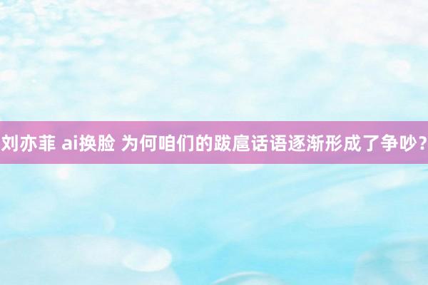 刘亦菲 ai换脸 为何咱们的跋扈话语逐渐形成了争吵？
