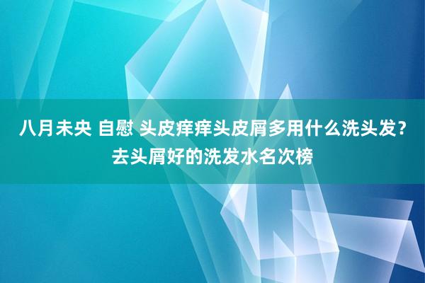 八月未央 自慰 头皮痒痒头皮屑多用什么洗头发？去头屑好的洗发水名次榜