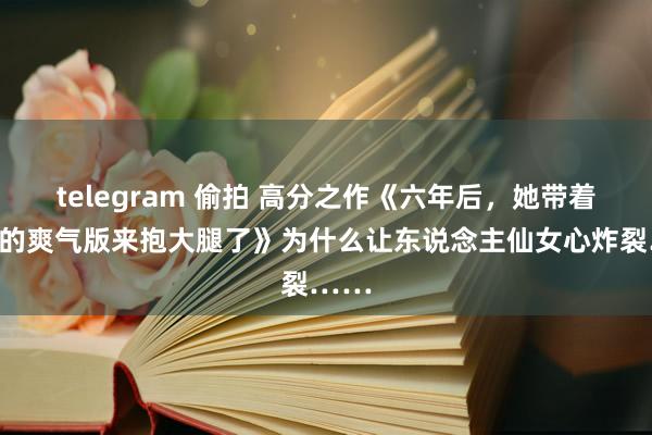 telegram 偷拍 高分之作《六年后，她带着傅总的爽气版来抱大腿了》为什么让东说念主仙女心炸裂……