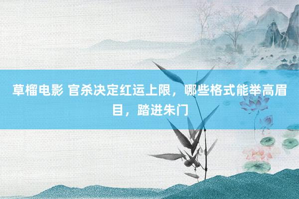 草榴电影 官杀决定红运上限，哪些格式能举高眉目，踏进朱门