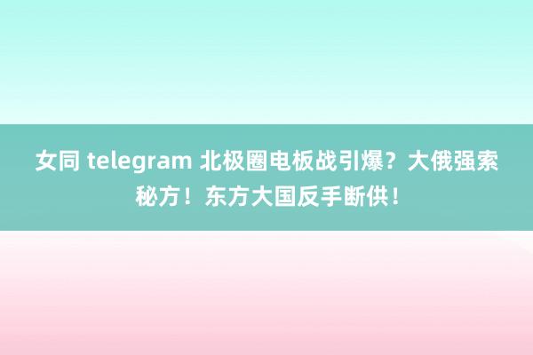 女同 telegram 北极圈电板战引爆？大俄强索秘方！东方大国反手断供！