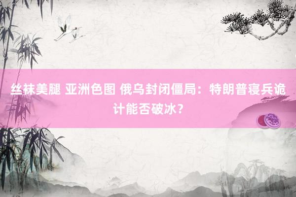 丝袜美腿 亚洲色图 俄乌封闭僵局：特朗普寝兵诡计能否破冰？