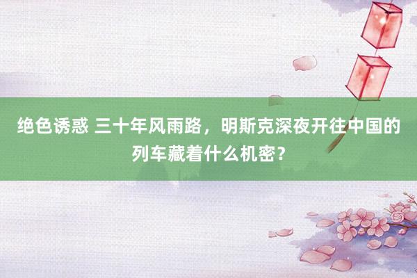 绝色诱惑 三十年风雨路，明斯克深夜开往中国的列车藏着什么机密？