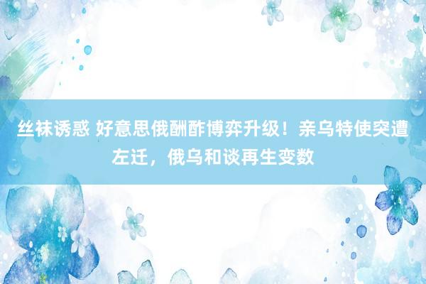 丝袜诱惑 好意思俄酬酢博弈升级！亲乌特使突遭左迁，俄乌和谈再生变数
