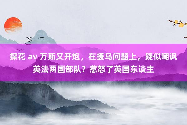 探花 av 万斯又开炮，在援乌问题上，疑似嘲讽英法两国部队？惹怒了英国东谈主