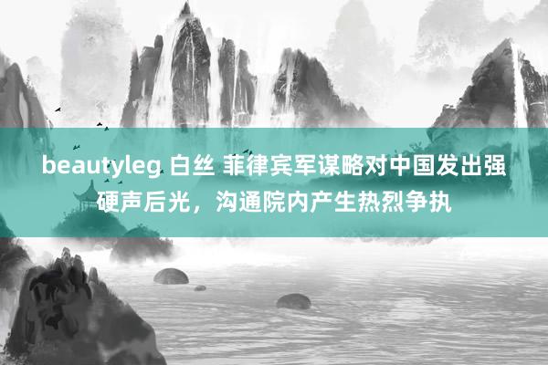 beautyleg 白丝 菲律宾军谋略对中国发出强硬声后光，沟通院内产生热烈争执