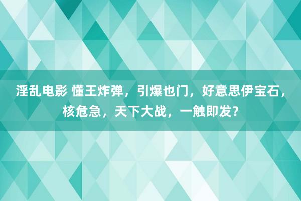 淫乱电影 懂王炸弹，引爆也门，好意思伊宝石，核危急，天下大战，一触即发？