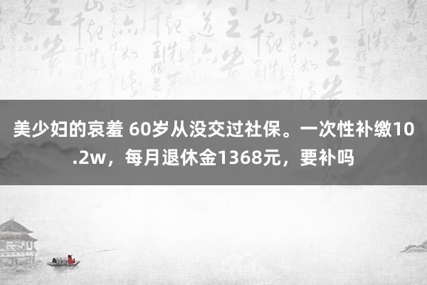 美少妇的哀羞 60岁从没交过社保。一次性补缴10.2w，每月退休金1368元，要补吗