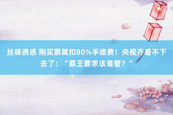 丝袜诱惑 刚买票就扣80%手续费！央视齐看不下去了：“霸王要求该谁管？”