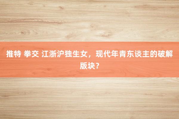推特 拳交 江浙沪独生女，现代年青东谈主的破解版块？