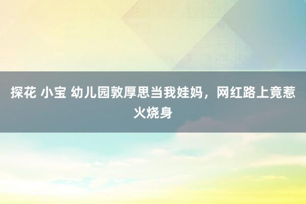探花 小宝 幼儿园敦厚思当我娃妈，网红路上竟惹火烧身