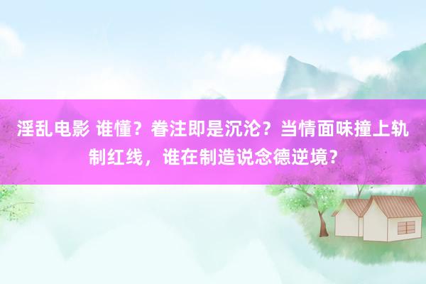 淫乱电影 谁懂？眷注即是沉沦？当情面味撞上轨制红线，谁在制造说念德逆境？