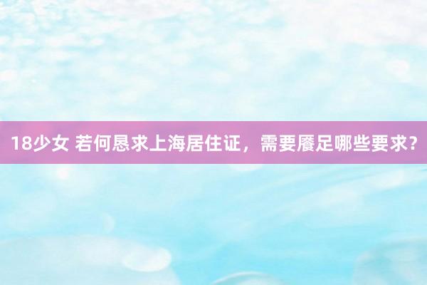 18少女 若何恳求上海居住证，需要餍足哪些要求？