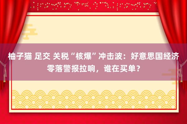 柚子猫 足交 关税“核爆”冲击波：好意思国经济零落警报拉响，谁在买单？
