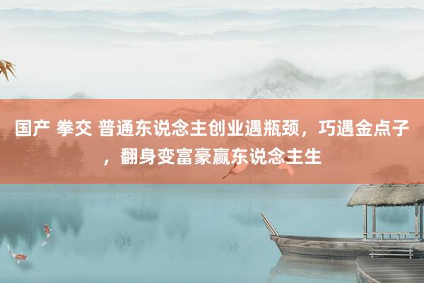 国产 拳交 普通东说念主创业遇瓶颈，巧遇金点子，翻身变富豪赢东说念主生