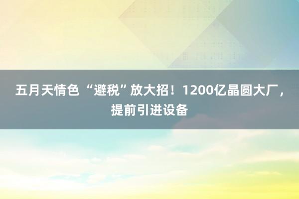 五月天情色 “避税”放大招！1200亿晶圆大厂，提前引进设备