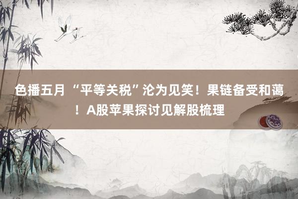 色播五月 “平等关税”沦为见笑！果链备受和蔼！A股苹果探讨见解股梳理
