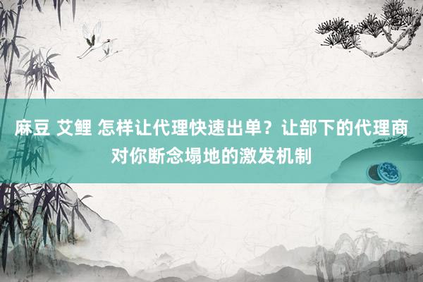 麻豆 艾鲤 怎样让代理快速出单？让部下的代理商对你断念塌地的激发机制