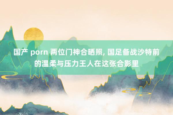 国产 porn 两位门神合晒照， 国足备战沙特前的温柔与压力王人在这张合影里