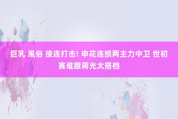 巨乳 風俗 接连打击! 申花连损两主力中卫 世初赛谁跟蒋光太搭档