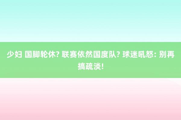 少妇 国脚轮休? 联赛依然国度队? 球迷吼怒: 别再搞疏淡!