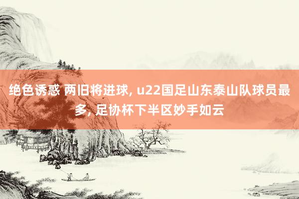 绝色诱惑 两旧将进球， u22国足山东泰山队球员最多， 足协杯下半区妙手如云