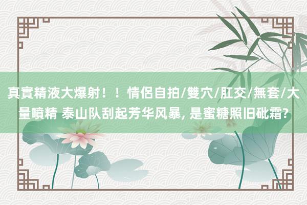 真實精液大爆射！！情侶自拍/雙穴/肛交/無套/大量噴精 泰山队刮起芳华风暴， 是蜜糖照旧砒霜?
